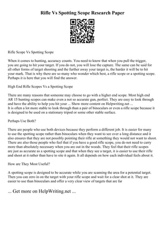 Rifle Vs Spotting Scope Research Paper
Rifle Scope Vs Spotting Scope
When it comes to hunting, accuracy counts. You need to know that when you pull the trigger,
you are going to hit your target. If you do not, you will lose the capture. The same can be said for
all other forms of target shooting and the further away your target is, the harder it will be to hit
your mark. That is why there are so many who wonder which best, a rifle scope or a spotting scope.
Perhaps it is here that you will find the answer.
High End Rifle Scopes Vs a Spotting Scope
There are many reasons that someone may choose to go with a higher end scope. Most high end
AR 15 hunting scopes can make even a not so accurate gun, perfect. They are easy to look through
and have the ability to help you hit your ... Show more content on Helpwriting.net ...
It is often a lot more stable to look through than a pair of binoculars or even a rifle scope because it
is designed to be used on a stationary tripod or some other stable surface.
Perhaps Use Both?
There are people who use both devices because they perform a different job. It is easier for many
to use the spotting scope rather than binoculars when they want to see over a long distance and it
also ensures that they are not possibly pointing their rifle at something they would not want to shoot.
There are also those people who feel that if you have a good rifle scope, you do not need to carry
more than absolutely necessary when you are out in the woods. They feel that their rifle scopes
are just as accurate as a spotting scope and that when they see a target, it is easier to use their rifle
and shoot at it rather than have to site it again. It all depends on how each individual feels about it.
How are They Most Useful?
A spotting scope is designed to be accurate while you are scanning the area for a potential target.
Then you can zero in on the target with your rifle scope and wait for a clear shot at it. They are
easier to use than binoculars and offer a very clear view of targets that are far
... Get more on HelpWriting.net ...
 