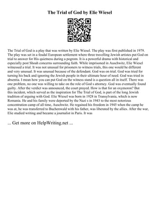 The Trial of God by Elie Wiesel
The Trial of God is a play that was written by Elie Wiesel. The play was first published in 1979.
The play was set in a feudal European settlement where three travelling Jewish artistes put God on
trial to answer for His quietness during a pogrom. It is a powerful drama with historical and
especially post Shoah concerns surrounding faith. While imprisoned in Auschwitz, Elie Wiesel
witnessed a trial. It was not unusual for prisoners to witness trials, this one would be different
and very unusual. It was unusual because of the defendant. God was on trial. God was tried for
turning his back and ignoring the Jewish people in their ultimate hour of need. God was tried in
absentia. I mean how you can put God on the witness stand is a question all in itself. There was
one problem, no one was willing to take on the role of God s attorney. God was eventually found
guilty. After the verdict was announced, the court prayed. How is that for an oxymoron? But
this incident, which served as the inspiration for The Trial of God, is part of the long Jewish
tradition of arguing with God. Elie Wiesel was born in 1928 in Transylvania, which is now
Romania. He and his family were deported by the Nazi s in 1943 to the most notorious
concentration camp of all time, Auschwitz. He regained his freedom in 1945 when the camp he
was at, he was transferred to Buchenwald with his father, was liberated by the allies. After the war,
Elie studied writing and became a journalist in Paris. It was
... Get more on HelpWriting.net ...
 