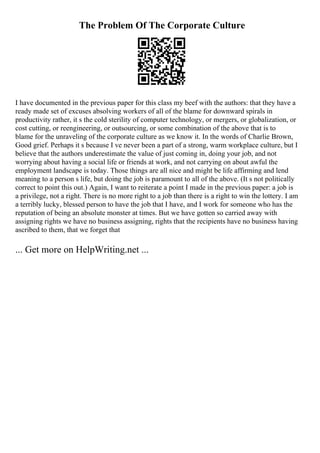 The Problem Of The Corporate Culture
I have documented in the previous paper for this class my beef with the authors: that they have a
ready made set of excuses absolving workers of all of the blame for downward spirals in
productivity rather, it s the cold sterility of computer technology, or mergers, or globalization, or
cost cutting, or reengineering, or outsourcing, or some combination of the above that is to
blame for the unraveling of the corporate culture as we know it. In the words of Charlie Brown,
Good grief. Perhaps it s because I ve never been a part of a strong, warm workplace culture, but I
believe that the authors underestimate the value of just coming in, doing your job, and not
worrying about having a social life or friends at work, and not carrying on about awful the
employment landscape is today. Those things are all nice and might be life affirming and lend
meaning to a person s life, but doing the job is paramount to all of the above. (It s not politically
correct to point this out.) Again, I want to reiterate a point I made in the previous paper: a job is
a privilege, not a right. There is no more right to a job than there is a right to win the lottery. I am
a terribly lucky, blessed person to have the job that I have, and I work for someone who has the
reputation of being an absolute monster at times. But we have gotten so carried away with
assigning rights we have no business assigning, rights that the recipients have no business having
ascribed to them, that we forget that
... Get more on HelpWriting.net ...
 