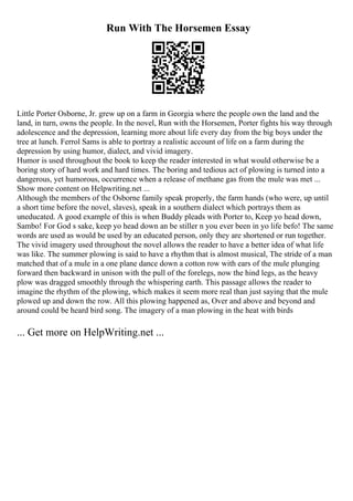Run With The Horsemen Essay
Little Porter Osborne, Jr. grew up on a farm in Georgia where the people own the land and the
land, in turn, owns the people. In the novel, Run with the Horsemen, Porter fights his way through
adolescence and the depression, learning more about life every day from the big boys under the
tree at lunch. Ferrol Sams is able to portray a realistic account of life on a farm during the
depression by using humor, dialect, and vivid imagery.
Humor is used throughout the book to keep the reader interested in what would otherwise be a
boring story of hard work and hard times. The boring and tedious act of plowing is turned into a
dangerous, yet humorous, occurrence when a release of methane gas from the mule was met ...
Show more content on Helpwriting.net ...
Although the members of the Osborne family speak properly, the farm hands (who were, up until
a short time before the novel, slaves), speak in a southern dialect which portrays them as
uneducated. A good example of this is when Buddy pleads with Porter to, Keep yo head down,
Sambo! For God s sake, keep yo head down an be stiller n you ever been in yo life befo! The same
words are used as would be used by an educated person, only they are shortened or run together.
The vivid imagery used throughout the novel allows the reader to have a better idea of what life
was like. The summer plowing is said to have a rhythm that is almost musical, The stride of a man
matched that of a mule in a one plane dance down a cotton row with ears of the mule plunging
forward then backward in unison with the pull of the forelegs, now the hind legs, as the heavy
plow was dragged smoothly through the whispering earth. This passage allows the reader to
imagine the rhythm of the plowing, which makes it seem more real than just saying that the mule
plowed up and down the row. All this plowing happened as, Over and above and beyond and
around could be heard bird song. The imagery of a man plowing in the heat with birds
... Get more on HelpWriting.net ...
 