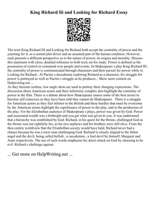 King Richard Iii and Looking for Richard Essay
The texts King Richard III and Looking for Richard both accept the centrality of power and the
yearning for it, as a central plot driver and an assumed part of the human condition. However,
each presents a different perspective as to the nature of power; its origins and morality. Discuss
this statement with close, detailed reference to both texts set for study. Power is defined as the
possession of control or command over people and events. In Shakespeare s play King Richard III ,
the centrality of power is communicated through characters and their pursuit for power while in
Looking for Richard , Al Pacino s docudrama exploring Richard as a character, his struggle for
power is portrayed as well as Pacino s struggle as he produces... Show more content on
Helpwriting.net ...
As they become restless, low angle shots are used to portray their changing expressions. The
discussion about American actors and their inferiority complex also highlight the centrality of
power in the film. There is a debate about how Shakespeare causes some of the best actors to
become self conscious as they have been told they cannot do Shakespeare . There is a struggle
for American actors as they feel inferior to the British and these hurdles that must be overcome
by the American actors highlight the significance of power in the play, and in the production of
the play. For the Elizabethan audience of Shakespeare s plays, power was given by God. Power
and associated wealth was a birthright and you got what was given to you. It was understood
that a hierarchy was established by God. Richard, in his quest for the throne, challenged God as
the throne was not rightfully his, as his two nephews and his brothers were still alive. From the
theo centric worldview that the Elizabethan society would have held, Richard never had a
chance because he was a mere man challenging God. Richard is closely aligned to the fallen
angel and the devil, being called hellish , a cacodemon , a foul devil by himself, Margaret and
Anne respectively. The use of such words emphasise his direct attack on God by choosing to be
evil. Richard s challenge against
... Get more on HelpWriting.net ...
 