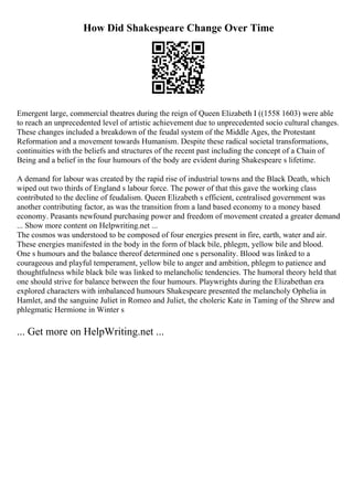 How Did Shakespeare Change Over Time
Emergent large, commercial theatres during the reign of Queen Elizabeth I ((1558 1603) were able
to reach an unprecedented level of artistic achievement due to unprecedented socio cultural changes.
These changes included a breakdown of the feudal system of the Middle Ages, the Protestant
Reformation and a movement towards Humanism. Despite these radical societal transformations,
continuities with the beliefs and structures of the recent past including the concept of a Chain of
Being and a belief in the four humours of the body are evident during Shakespeare s lifetime.
A demand for labour was created by the rapid rise of industrial towns and the Black Death, which
wiped out two thirds of England s labour force. The power of that this gave the working class
contributed to the decline of feudalism. Queen Elizabeth s efficient, centralised government was
another contributing factor, as was the transition from a land based economy to a money based
economy. Peasants newfound purchasing power and freedom of movement created a greater demand
... Show more content on Helpwriting.net ...
The cosmos was understood to be composed of four energies present in fire, earth, water and air.
These energies manifested in the body in the form of black bile, phlegm, yellow bile and blood.
One s humours and the balance thereof determined one s personality. Blood was linked to a
courageous and playful temperament, yellow bile to anger and ambition, phlegm to patience and
thoughtfulness while black bile was linked to melancholic tendencies. The humoral theory held that
one should strive for balance between the four humours. Playwrights during the Elizabethan era
explored characters with imbalanced humours Shakespeare presented the melancholy Ophelia in
Hamlet, and the sanguine Juliet in Romeo and Juliet, the choleric Kate in Taming of the Shrew and
phlegmatic Hermione in Winter s
... Get more on HelpWriting.net ...
 