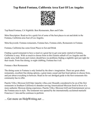 Top Rated Fontana, California Area East Of Los Angeles
Top Rated Fontana, CA Nightlife: Best Restaurants, Bars and Clubs
Meta Description: Read on for a quick list of some of the best places to eat and drink in the
Fontana, California area East of Los Angeles.
Meta Keywords: Fontana restaurants, Fontana bars, Fontana clubs, Restaurants in Fontana
Fontana, California has some Great Places to Eat and Drink
Finding a good restaurant to have a meal or a great bar to get your party started in Fontana,
California is easy. With so much to choose from in this Eastern suburb of Los Angeles and the
nearby area, both locals and visitors should have no problems finding a nightlife spot just right for
their needs. From fine dining, to night clubbing, Fontana has it all.
Fontana s Best Restaurants
The dining scene in Fontana is only limited by the diner s imagination. There are great ethnic
restaurants, excellent fine dining options, a great many casual and fast food options to choose from,
and just about everything in between. Read on for our abridged guide to the best restaurants this
community has to offer.
Pancho Villa s Mexican Grill http://pancho villas.com/ Roundly considered to be on of the first
restaurants in Southern California to abandon serving Americanized Mexican food in favor of a
more authentic Mexican dining experience, Pancho Villa s Mexican Grill and Entertainment serves
the Fontana area in style. The restaurant was opened by the internationally acclaimed mariachi
Francisco J. Jara and he continues to perform
... Get more on HelpWriting.net ...
 