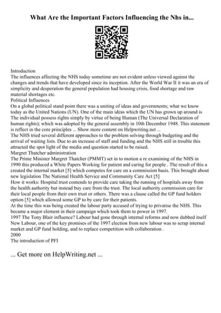 What Are the Important Factors Influencing the Nhs in...
Introduction
The influences affecting the NHS today sometime are not evident unless viewed against the
changes and trends that have developed since its inception. After the World War II it was an era of
simplicity and desperation the general population had housing crisis, food shortage and raw
material shortages etc.
Political Influences
On a global political stand point there was a uniting of ideas and governments; what we know
today as the United Nations (UN). One of the main ideas which the UN has grown up around is
The individual possess rights simply by virtue of being Human (The Universal Declaration of
human rights); which was adopted by the general assembly in 10th December 1948. This statement
is reflect in the core principles ... Show more content on Helpwriting.net ...
The NHS tried several different approaches to the problem solving through budgeting and the
arrival of waiting lists. Due to an increase of staff and funding and the NHS still in trouble this
attracted the spot light of the media and question started to be raised.
Margret Thatcher administration
The Prime Minister Margret Thatcher (PMMT) set in to motion a re examining of the NHS in
1990 this produced a White Papers Working for patient and caring for people . The result of this a
created the internal market [5] which competes for care on a commission basis. This brought about
new legislation The National Health Service and Community Care Act [5]
How it works: Hospital trust contends to provide care taking the running of hospitals away from
the health authority but instead buy care from the trust. The local authority commission care for
their local people from their own trust or others. There was a clause called the GP fund holders
option [5] which allowed some GP to by care for their patients.
At the time this was being created the labour party accused of trying to privatise the NHS. This
became a major element in their campaign which took them to power in 1997.
1997 The Tony Blair influence? Labour had gone through internal reforms and now dubbed itself
New Labour, one of the key promises of the 1997 election from new labour was to scrap internal
market and GP fund holding, and to replace competition with collaboration .
2000
The introduction of PFI
... Get more on HelpWriting.net ...
 