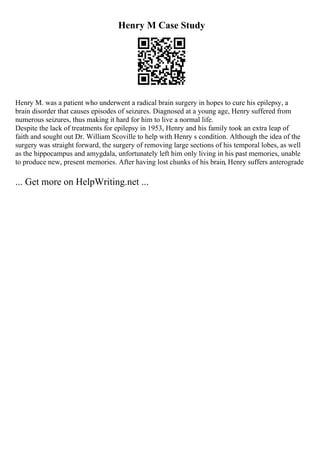 Henry M Case Study
Henry M. was a patient who underwent a radical brain surgery in hopes to cure his epilepsy, a
brain disorder that causes episodes of seizures. Diagnosed at a young age, Henry suffered from
numerous seizures, thus making it hard for him to live a normal life.
Despite the lack of treatments for epilepsy in 1953, Henry and his family took an extra leap of
faith and sought out Dr. William Scoville to help with Henry s condition. Although the idea of the
surgery was straight forward, the surgery of removing large sections of his temporal lobes, as well
as the hippocampus and amygdala, unfortunately left him only living in his past memories, unable
to produce new, present memories. After having lost chunks of his brain, Henry suffers anterograde
... Get more on HelpWriting.net ...
 