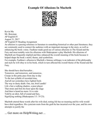 Example Of Allusions In Macbeth
Kevin Ma
Mr. Bowman
AP English IV
August 31, 2017
AP English IV Reading Assignment
An allusion is a passing reference in literature to something historical or other past literatures; they
are commonly used to connect the audience with an important message in the story, as well as
enhancing the book s story. Faulkner made good use of various allusions in The Sound and the
Fury and most notably were his allusions with Shakespeare s play Macbeth. His allusions of
Macbeth are frequently implied and they enhanced the overall meaning of the book because it
helped shape the book s motif, theme, and symbolism.
For example, Faulkner s allusion to Macbeth s famous soliloquy is an indicator of the philosophy
and style he will obey to in his book, which in turn affected the overall theme of the Sound and the
Fury.
She should have died hereafter...
Tomorrow, and tomorrow, and tomorrow,
Creeps in this petty pace from day to day
To the last syllable of recorded time,
And all our yesterdays have lighted fools
The way to dusty death. Out, out, brief candle!
Life s but a walking shadow, a poor player
That struts and frets his hour upon the stage
And then is heard no more. It is a tale
Told by an idiot, full of sound and fury,
Signifying nothing (Shakespeare 5.5. 19 23).
Macbeth uttered these words after his wife died, noting life has no meaning and his wife would
have died regardless. His cynicism roots from the guilt he has incurred over the year, and his own
attempts to justify the
... Get more on HelpWriting.net ...
 
