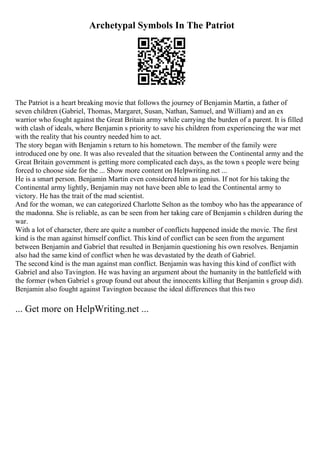 Archetypal Symbols In The Patriot
The Patriot is a heart breaking movie that follows the journey of Benjamin Martin, a father of
seven children (Gabriel, Thomas, Margaret, Susan, Nathan, Samuel, and William) and an ex
warrior who fought against the Great Britain army while carrying the burden of a parent. It is filled
with clash of ideals, where Benjamin s priority to save his children from experiencing the war met
with the reality that his country needed him to act.
The story began with Benjamin s return to his hometown. The member of the family were
introduced one by one. It was also revealed that the situation between the Continental army and the
Great Britain government is getting more complicated each days, as the town s people were being
forced to choose side for the ... Show more content on Helpwriting.net ...
He is a smart person. Benjamin Martin even considered him as genius. If not for his taking the
Continental army lightly, Benjamin may not have been able to lead the Continental army to
victory. He has the trait of the mad scientist.
And for the woman, we can categorized Charlotte Selton as the tomboy who has the appearance of
the madonna. She is reliable, as can be seen from her taking care of Benjamin s children during the
war.
With a lot of character, there are quite a number of conflicts happened inside the movie. The first
kind is the man against himself conflict. This kind of conflict can be seen from the argument
between Benjamin and Gabriel that resulted in Benjamin questioning his own resolves. Benjamin
also had the same kind of conflict when he was devastated by the death of Gabriel.
The second kind is the man against man conflict. Benjamin was having this kind of conflict with
Gabriel and also Tavington. He was having an argument about the humanity in the battlefield with
the former (when Gabriel s group found out about the innocents killing that Benjamin s group did).
Benjamin also fought against Tavington because the ideal differences that this two
... Get more on HelpWriting.net ...
 