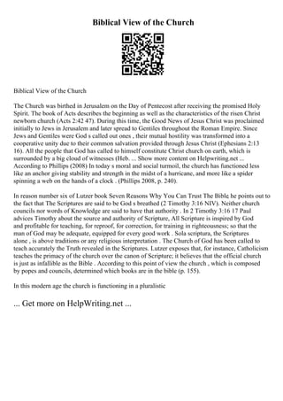 Biblical View of the Church
Biblical View of the Church
The Church was birthed in Jerusalem on the Day of Pentecost after receiving the promised Holy
Spirit. The book of Acts describes the beginning as well as the characteristics of the risen Christ
newborn church (Acts 2:42 47). During this time, the Good News of Jesus Christ was proclaimed
initially to Jews in Jerusalem and later spread to Gentiles throughout the Roman Empire. Since
Jews and Gentiles were God s called out ones , their mutual hostility was transformed into a
cooperative unity due to their common salvation provided through Jesus Christ (Ephesians 2:13
16). All the people that God has called to himself constitute Christ church on earth, which is
surrounded by a big cloud of witnesses (Heb. ... Show more content on Helpwriting.net ...
According to Phillips (2008) In today s moral and social turmoil, the church has functioned less
like an anchor giving stability and strength in the midst of a hurricane, and more like a spider
spinning a web on the hands of a clock . (Phillips 2008, p. 240).
In reason number six of Lutzer book Seven Reasons Why You Can Trust The Bible
, he points out to
the fact that The Scriptures are said to be God s breathed (2 Timothy 3:16 NIV). Neither church
councils nor words of Knowledge are said to have that authority . In 2 Timothy 3:16 17 Paul
advices Timothy about the source and authority of Scripture, All Scripture is inspired by God
and profitable for teaching, for reproof, for correction, for training in righteousness; so that the
man of God may be adequate, equipped for every good work . Sola scriptura, the Scriptures
alone , is above traditions or any religious interpretation . The Church of God has been called to
teach accurately the Truth revealed in the Scriptures. Lutzer exposes that, for instance, Catholicism
teaches the primacy of the church over the canon of Scripture; it believes that the official church
is just as infallible as the Bible . According to this point of view the church , which is composed
by popes and councils, determined which books are in the bible (p. 155).
In this modern age the church is functioning in a pluralistic
... Get more on HelpWriting.net ...
 