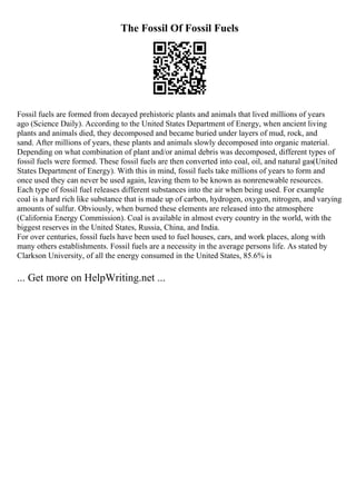 The Fossil Of Fossil Fuels
Fossil fuels are formed from decayed prehistoric plants and animals that lived millions of years
ago (Science Daily). According to the United States Department of Energy, when ancient living
plants and animals died, they decomposed and became buried under layers of mud, rock, and
sand. After millions of years, these plants and animals slowly decomposed into organic material.
Depending on what combination of plant and/or animal debris was decomposed, different types of
fossil fuels were formed. These fossil fuels are then converted into coal, oil, and natural gas(United
States Department of Energy). With this in mind, fossil fuels take millions of years to form and
once used they can never be used again, leaving them to be known as nonrenewable resources.
Each type of fossil fuel releases different substances into the air when being used. For example
coal is a hard rich like substance that is made up of carbon, hydrogen, oxygen, nitrogen, and varying
amounts of sulfur. Obviously, when burned these elements are released into the atmosphere
(California Energy Commission). Coal is available in almost every country in the world, with the
biggest reserves in the United States, Russia, China, and India.
For over centuries, fossil fuels have been used to fuel houses, cars, and work places, along with
many others establishments. Fossil fuels are a necessity in the average persons life. As stated by
Clarkson University, of all the energy consumed in the United States, 85.6% is
... Get more on HelpWriting.net ...
 