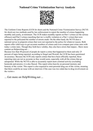 National Crime Victimization Survey Analysis
The Uniform Crime Reports (UCR for short) and the National Crime Victimization Survey (NCVS
for short) are two methods used by law enforcement to report the number of crimes happening
monthly and yearly, at minimum. The UCR makes monthly reports on Part 1 crimes (or the serious
offenses) and Part 2 crimes (anything that isn t a traffic violation or a Part 1 crime) that were
reported to the policeand the number of arrests made. On the other hand, the NCVS does a
national survey to pinpoint crimes that were not reported to the police for whatever reason. Both
reports offer valid ways to get accurate numbers of crimes and even compare past crime rates with
today s crime rates. Though they both have validity, they also have errors that impact... Show more
content on Helpwriting.net ...
Because less than 40 percent of people do report a crime that happened to them and only 25
percent of rapes being reported, according to Siegel and Worrall, the UCR has been questioned
on accuracy. Because the UCR only reports crimes that have been officially reported, these
reporting rates are not as accurate as they would seem, especially with all the crimes that go
unreported. While the NCVS is able to accurately report more criminal activity (excluding
homicide and arrests), it is also flawed. This report relies heavily on personal memory and
honesty of the victim. This report is also required to omit personal drug use of the victim, meaning
that there could be an issue with an interview if the case was two sided due to drug involvement on
the victim s
... Get more on HelpWriting.net ...
 