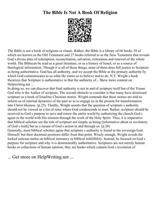 The Bible Is Not A Book Of Religion
The Bible is not a book of religions or rituals. Rather, the Bible is a library of 66 books 39 of
which are known as the Old Testament and 27 books referred to as the New Testament that reveals
God s divine plan of redemption, reconciliation, salvation, restoration and renewal of the whole
world. The Biblecan be read as a great literature, or as a history of Israel, or as a source of
theological information. Though it is all of these things, none of them does full justice to Scripture
as being authoritative. God has all authority, and we accept the Bible as the primary authority by
which God communicates to us what He wants us to believe and to do. N.T. Wright s book
theorizes that Scripture is authoritative in that the authority of... Show more content on
Helpwriting.net ...
In doing so, we can discover that final authority is not in and of scripture itself but of the Triune
God who is the Author of scripture. The second obstacle to consider is that many have dismissed
scripture as a book of Israelitic Christian stories. Wright contends that these stories are told to
inform us of internal dynamics of the past so as to engage us in the present for transformation
into Christ likeness. (p.25). Thirdly, Wright asserts that the question of scripture s authority
should not be viewed as a list of rules where God condescends to man. Rather, scripture should be
received as God s purpose to save and renew the entire world by authorizing the church God s
agent in the world with His mission through the work of the Holy Spirit. Thus, it is imperative
that biblical scholars see the role of scripture not simply as being [informative about or revelatory
of God s truth] but as a means of God s action in and through us. (p.28)
Generally, most biblical scholars agree that scripture s authority is found in the sovereign God
Himself; but their doctrinal positions differ from that point. Wisely enough, Wright avoids the
locked suitcase melee on biblical inerrancy or biblical infallibility. Instead, he focused on God s
purpose for scripture and why it is demonstrably authoritative. Scriptures are not merely human
books or collections of human opinion; they are books which contain God s revelation of
... Get more on HelpWriting.net ...
 