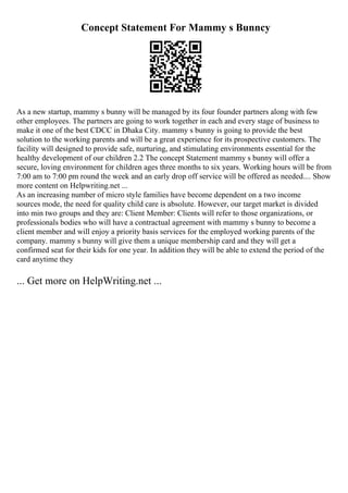 Concept Statement For Mammy s Bunncy
As a new startup, mammy s bunny will be managed by its four founder partners along with few
other employees. The partners are going to work together in each and every stage of business to
make it one of the best CDCC in Dhaka City. mammy s bunny is going to provide the best
solution to the working parents and will be a great experience for its prospective customers. The
facility will designed to provide safe, nurturing, and stimulating environments essential for the
healthy development of our children 2.2 The concept Statement mammy s bunny will offer a
secure, loving environment for children ages three months to six years. Working hours will be from
7:00 am to 7:00 pm round the week and an early drop off service will be offered as needed.... Show
more content on Helpwriting.net ...
As an increasing number of micro style families have become dependent on a two income
sources mode, the need for quality child care is absolute. However, our target market is divided
into min two groups and they are: Client Member: Clients will refer to those organizations, or
professionals bodies who will have a contractual agreement with mammy s bunny to become a
client member and will enjoy a priority basis services for the employed working parents of the
company. mammy s bunny will give them a unique membership card and they will get a
confirmed seat for their kids for one year. In addition they will be able to extend the period of the
card anytime they
... Get more on HelpWriting.net ...
 