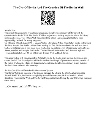 The City Of Berlin And The Creation Of The Berlin Wall
Introduction:
The aim of this essay is to evaluate and understand the effects on the city of Berlin with the
creation of the Berlin Wall. The Berlin Wall has played an extremely important role in the life of
millions of people. This 155km Wall has defined the fate of German people that have been
separated by the Wall for a very long time.
On 12th and 13th of August 1961, leaders Walter Ulbrict and Nikita Khrushchev built a wall around
Berlin to prevent East Berlin citizens from leaving. At first the incarnation of the wall was just a
barbed wire fence until it was made more foreboding by making a row of secondary walls, electric
fences, trenches and an open death strip . The Berlin wall measured to be 3.6 meters high and
155km in length but only 43 km of the wall divided West and East Berlin.
The research that will be addressed is: What effects did the Berlin Wall have on the regions and
city of Berlin? This investigation will be focused on the change of government system, the rise of
the Berlin Wall and its effects on its economy/society and the effects on the day to day living of
Berliners lives and their tries to escape.
Section One: East and West Berlin Government System
The Berlin Wall is an outcome of the tension between the US and the USSR. After losing the
Second World War, Berlin was occupied by four different sectors; В¬В¬ America, United
Kingdom, France in the West and The Soviet Union in the East. Before the year 1961, East Germany
could move
... Get more on HelpWriting.net ...
 