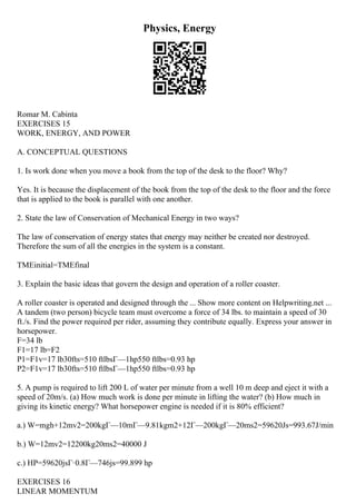 Physics, Energy
Romar M. Cabinta
EXERCISES 15
WORK, ENERGY, AND POWER
A. CONCEPTUAL QUESTIONS
1. Is work done when you move a book from the top of the desk to the floor? Why?
Yes. It is because the displacement of the book from the top of the desk to the floor and the force
that is applied to the book is parallel with one another.
2. State the law of Conservation of Mechanical Energy in two ways?
The law of conservation of energy states that energy may neither be created nor destroyed.
Therefore the sum of all the energies in the system is a constant.
TMEinitial=TMEfinal
3. Explain the basic ideas that govern the design and operation of a roller coaster.
A roller coaster is operated and designed through the ... Show more content on Helpwriting.net ...
A tandem (two person) bicycle team must overcome a force of 34 lbs. to maintain a speed of 30
ft./s. Find the power required per rider, assuming they contribute equally. Express your answer in
horsepower.
F=34 lb
F1=17 lb=F2
P1=F1v=17 lb30fts=510 ftlbsГ—1hp550 ftlbs=0.93 hp
P2=F1v=17 lb30fts=510 ftlbsГ—1hp550 ftlbs=0.93 hp
5. A pump is required to lift 200 L of water per minute from a well 10 m deep and eject it with a
speed of 20m/s. (a) How much work is done per minute in lifting the water? (b) How much in
giving its kinetic energy? What horsepower engine is needed if it is 80% efficient?
a.) W=mgh+12mv2=200kgГ—10mГ—9.81kgm2+12Г—200kgГ—20ms2=59620Js=993.67J/min
b.) W=12mv2=12200kg20ms2=40000 J
c.) HP=59620jsГ·0.8Г—746js=99.899 hp
EXERCISES 16
LINEAR MOMENTUM
 