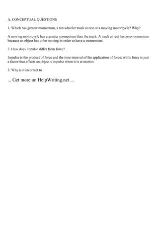 A. CONCEPTUAL QUESTIONS
1. Which has greater momentum, a ten wheeler truck at rest or a moving motorcycle? Why?
A moving motorcycle has a greater momentum than the truck. A truck at rest has zero momentum
because an object has to be moving in order to have a momentum.
2. How does impulse differ from force?
Impulse is the product of force and the time interval of the application of force; while force is just
a factor that affects an object s impulse when it is at motion.
3. Why is it incorrect to
... Get more on HelpWriting.net ...
 