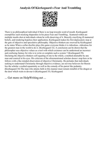 Analysis Of Kierkegaard s Fear And Trembling
There is no philosophical individual if there is no leap towards word of mouth. Kierkegaard
exemplifies such mocking rhapsodies in his piece Fear and Trembling . Scattered within are
multiple insults shot at individuals whom he wills deserving of it. Breezily crucifying ill mannered
beliefs, and rendering hopeless their application, Kierkegaard makes his first deprecatory stop at
the gate of objective and speculative philosophy. Objective thinkers are swerved by Kierkegaard
as he states When a cellar dweller plays this game everyone thinks it is ridiculous...ridiculous for
the greatest man in the world to do it. (Kierkegaard 32). A conclusion can be drawn that the
philosopher sees objective values as a tool with which existence can be understood an incorrect
and confusing fantasy for who is to write or complete such a system ? (Kierkegaard 29).
Declaring the objective thinkers self equating of one to the whole, a method attainable by any
man and comical in his eyes. His criticism of the aforementioned scholars doesn t stop here as he
follows with a like minded observation of objective Christianity. He preludes that individuals
seeking to understand Christianity through objective evidence, are not true believers for Herein
lies the scholar s exalted equanimity as well as the comedy of his parrot like pedantry.
(Kierkegaard 34) The man who attains faith in this manner must remain mindful of the dragon at
the door which waits to devour it (Kierkegaard 35). Kierkegaard
... Get more on HelpWriting.net ...
 