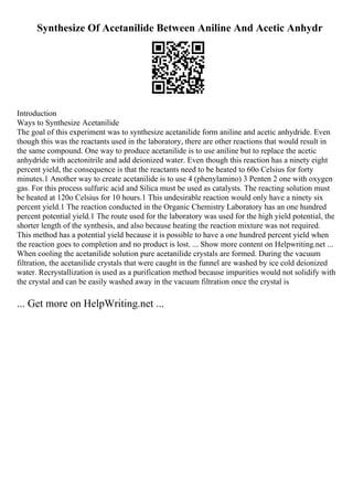 Synthesize Of Acetanilide Between Aniline And Acetic Anhydr
Introduction
Ways to Synthesize Acetanilide
The goal of this experiment was to synthesize acetanilide form aniline and acetic anhydride. Even
though this was the reactants used in the laboratory, there are other reactions that would result in
the same compound. One way to produce acetanilide is to use aniline but to replace the acetic
anhydride with acetonitrile and add deionized water. Even though this reaction has a ninety eight
percent yield, the consequence is that the reactants need to be heated to 60o Celsius for forty
minutes.1 Another way to create acetanilide is to use 4 (phenylamino) 3 Penten 2 one with oxygen
gas. For this process sulfuric acid and Silica must be used as catalysts. The reacting solution must
be heated at 120o Celsius for 10 hours.1 This undesirable reaction would only have a ninety six
percent yield.1 The reaction conducted in the Organic Chemistry Laboratory has an one hundred
percent potential yield.1 The route used for the laboratory was used for the high yield potential, the
shorter length of the synthesis, and also because heating the reaction mixture was not required.
This method has a potential yield because it is possible to have a one hundred percent yield when
the reaction goes to completion and no product is lost. ... Show more content on Helpwriting.net ...
When cooling the acetanilide solution pure acetanilide crystals are formed. During the vacuum
filtration, the acetanilide crystals that were caught in the funnel are washed by ice cold deionized
water. Recrystallization is used as a purification method because impurities would not solidify with
the crystal and can be easily washed away in the vacuum filtration once the crystal is
... Get more on HelpWriting.net ...
 