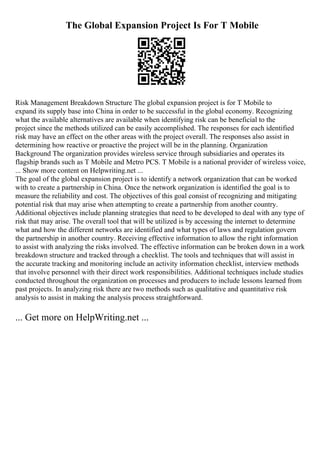 The Global Expansion Project Is For T Mobile
Risk Management Breakdown Structure The global expansion project is for T Mobile to
expand its supply base into China in order to be successful in the global economy. Recognizing
what the available alternatives are available when identifying risk can be beneficial to the
project since the methods utilized can be easily accomplished. The responses for each identified
risk may have an effect on the other areas with the project overall. The responses also assist in
determining how reactive or proactive the project will be in the planning. Organization
Background The organization provides wireless service through subsidiaries and operates its
flagship brands such as T Mobile and Metro PCS. T Mobile is a national provider of wireless voice,
... Show more content on Helpwriting.net ...
The goal of the global expansion project is to identify a network organization that can be worked
with to create a partnership in China. Once the network organization is identified the goal is to
measure the reliability and cost. The objectives of this goal consist of recognizing and mitigating
potential risk that may arise when attempting to create a partnership from another country.
Additional objectives include planning strategies that need to be developed to deal with any type of
risk that may arise. The overall tool that will be utilized is by accessing the internet to determine
what and how the different networks are identified and what types of laws and regulation govern
the partnership in another country. Receiving effective information to allow the right information
to assist with analyzing the risks involved. The effective information can be broken down in a work
breakdown structure and tracked through a checklist. The tools and techniques that will assist in
the accurate tracking and monitoring include an activity information checklist, interview methods
that involve personnel with their direct work responsibilities. Additional techniques include studies
conducted throughout the organization on processes and producers to include lessons learned from
past projects. In analyzing risk there are two methods such as qualitative and quantitative risk
analysis to assist in making the analysis process straightforward.
... Get more on HelpWriting.net ...
 
