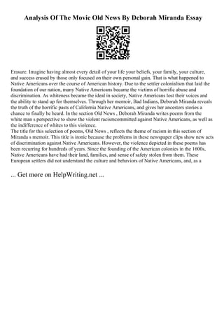 Analysis Of The Movie Old News By Deborah Miranda Essay
Erasure. Imagine having almost every detail of your life your beliefs, your family, your culture,
and success erased by those only focused on their own personal gain. That is what happened to
Native Americans over the course of American history. Due to the settler colonialism that laid the
foundation of our nation, many Native Americans became the victims of horrific abuse and
discrimination. As whiteness became the ideal in society, Native Americans lost their voices and
the ability to stand up for themselves. Through her memoir, Bad Indians, Deborah Miranda reveals
the truth of the horrific pasts of California Native Americans, and gives her ancestors stories a
chance to finally be heard. In the section Old News , Deborah Miranda writes poems from the
white man s perspective to show the violent racismcommitted against Native Americans, as well as
the indifference of whites to this violence.
The title for this selection of poems, Old News , reflects the theme of racism in this section of
Miranda s memoir. This title is ironic because the problems in these newspaper clips show new acts
of discrimination against Native Americans. However, the violence depicted in these poems has
been recurring for hundreds of years. Since the founding of the American colonies in the 1600s,
Native Americans have had their land, families, and sense of safety stolen from them. These
European settlers did not understand the culture and behaviors of Native Americans, and, as a
... Get more on HelpWriting.net ...
 