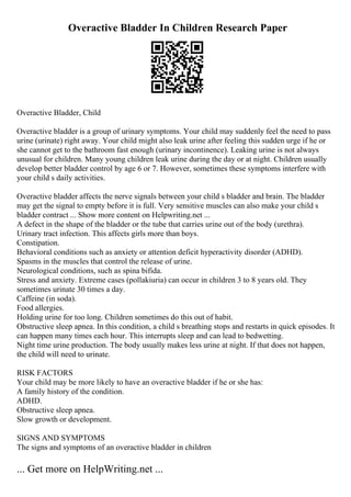 Overactive Bladder In Children Research Paper
Overactive Bladder, Child
Overactive bladder is a group of urinary symptoms. Your child may suddenly feel the need to pass
urine (urinate) right away. Your child might also leak urine after feeling this sudden urge if he or
she cannot get to the bathroom fast enough (urinary incontinence). Leaking urine is not always
unusual for children. Many young children leak urine during the day or at night. Children usually
develop better bladder control by age 6 or 7. However, sometimes these symptoms interfere with
your child s daily activities.
Overactive bladder affects the nerve signals between your child s bladder and brain. The bladder
may get the signal to empty before it is full. Very sensitive muscles can also make your child s
bladder contract ... Show more content on Helpwriting.net ...
A defect in the shape of the bladder or the tube that carries urine out of the body (urethra).
Urinary tract infection. This affects girls more than boys.
Constipation.
Behavioral conditions such as anxiety or attention deficit hyperactivity disorder (ADHD).
Spasms in the muscles that control the release of urine.
Neurological conditions, such as spina bifida.
Stress and anxiety. Extreme cases (pollakiuria) can occur in children 3 to 8 years old. They
sometimes urinate 30 times a day.
Caffeine (in soda).
Food allergies.
Holding urine for too long. Children sometimes do this out of habit.
Obstructive sleep apnea. In this condition, a child s breathing stops and restarts in quick episodes. It
can happen many times each hour. This interrupts sleep and can lead to bedwetting.
Night time urine production. The body usually makes less urine at night. If that does not happen,
the child will need to urinate.
RISK FACTORS
Your child may be more likely to have an overactive bladder if he or she has:
A family history of the condition.
ADHD.
Obstructive sleep apnea.
Slow growth or development.
SIGNS AND SYMPTOMS
The signs and symptoms of an overactive bladder in children
... Get more on HelpWriting.net ...
 