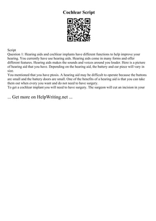 Cochlear Script
Script
Question 1: Hearing aids and cochlear implants have different functions to help improve your
hearing. You currently have use hearing aids. Hearing aids come in many forms and offer
different features. Hearing aids makes the sounds and voices around you louder. Here is a picture
of hearing aid that you have. Depending on the hearing aid, the battery and ear piece will vary in
size.
You mentioned that you have ptosis. A hearing aid may be difficult to operate because the buttons
are small and the battery doors are small. One of the benefits of a hearing aid is that you can take
them out when every you want and do not need to have surgery.
To get a cochlear implant you will need to have surgery. The surgeon will cut an incision in your
... Get more on HelpWriting.net ...
 