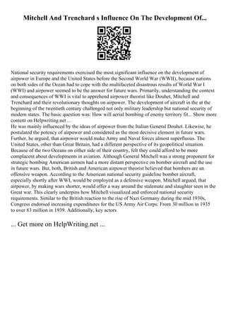 Mitchell And Trenchard s Influence On The Development Of...
National security requirements exercised the most significant influence on the development of
airpower in Europe and the United States before the Second World War (WWII), because nations
on both sides of the Ocean had to cope with the multifaceted disastrous results of World War I
(WWI) and airpower seemed to be the answer for future wars. Primarily, understanding the context
and consequences of WWI is vital to apprehend airpower theorist like Douhet, Mitchell and
Trenchard and their revolutionary thoughts on airpower. The development of aircraft in the at the
beginning of the twentieth century challenged not only military leadership but national security of
modern states. The basic question was: How will aerial bombing of enemy territory fit... Show more
content on Helpwriting.net ...
He was mainly influenced by the ideas of airpower from the Italian General Douhet. Likewise, he
postulated the potency of airpower and considered as the most decisive element in future wars.
Further, he argued, that airpower would make Army and Naval forces almost superfluous. The
United States, other than Great Britain, had a different perspective of its geopolitical situation.
Because of the two Oceans on either side of their country, felt they could afford to be more
complacent about developments in aviation. Although General Mitchell was a strong proponent for
strategic bombing American airmen had a more distant perspective on bomber aircraft and the use
in future wars. But, both, British and American airpower theorist believed that bombers are an
offensive weapon. According to the American national security guideline bomber aircraft,
especially shortly after WWI, would be employed as a defensive weapon. Mitchell argued, that
airpower, by making wars shorter, would offer a way around the stalemate and slaughter seen in the
Great war. This clearly underpins how Mitchell visualized and enforced national security
requirements. Similar to the British reaction to the rise of Nazi Germany during the mid 1930s,
Congress endorsed increasing expenditures for the US Army Air Corps: From 30 million in 1935
to over 83 million in 1939. Additionally, key actors
... Get more on HelpWriting.net ...
 