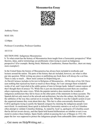 Mesoamerica Essay
Anthony Flores
MAS 10A
12:00pm
Professor Covarrubias, Professor Gamboa
10/15/14
SECTION ONE: Indigenous Mesoamerica
b. To what extent has the history of Mesoamerica been taught from a Eurocentric perspective? What
theories, ideas, and/or terminology are problematic when trying to assert an Indigenous
perspective? (For example: Bering Strait, Malintzin, Cuauhtemoc, Human Sacrifice...there are many
more examples!)
In the United States the history of Mesoamerica has always been included in textbooks and
lectures around the nation. The parts of the history that are included, however, are what is often
put into question. While writing any piece or publishing any book there will always be a set bias.
There is only so much ... Show more content on Helpwriting.net ...
As David Carrasco includes in his text in Religions of Mesoamerica , All the days of my life I have
seen nothing that rejoiced my heart so much as these things, for I saw amongst them wonderful
works of art, and I marveled at the subtle genius of men in foreign lands. Indeed I cannot express all
that I thought there (Carrasco 75). While this is just one documented account there are countless
others expressing the same views. While the popular narrative does mention the wonders of
indigenous architecture they fail to focus on the other parts of the statements in these accounts. The
Spanish did not only marvel at the artwork and architecture, but also the culture, the lifestyle, just
the subtleties of the way they carried on in everyday life. Whether it was the Calpulli system or just
the organized manner they went about their day. This fact is often conveniently dismissed by
ColГіn apologists trying to justify the Spanish conquest by claiming the indigenous people were
uncivilized. As mentioned, those quick to defend the Eurocentric narrative as well as Columbus
often attempt to validate Columbus thinking. As stated by AcuГ±a, apologists of Columbus assert
that he did not invent slavery, and that Spain held heated deliberations on whether or not it was
moral to enslave these Indians. Spain finally settled on passing the Law of Burgos in 1512. On
paper the law was supposed to protect the indigenous people from unbearable labor conditions while
... Get more on HelpWriting.net ...
 