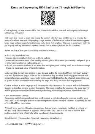 Essay on Empowering IBM End Users Through Self-Service
Contemplating on how to make IBM End Users feel confident, assured, and empowered through
self service IT Support
End Users don t want to learn how to use the support site, they just need to use it to resolve the
issue at hand and move on. Displaying a large amount of information to End Users on the support
home page will just overwhelm them and make them feel helpless. The user is more likely to try to
get help by seeking an assisted support channel that is more expensive for the company
Below are few of best practices widely used in the industry....
Make it easy to find and use:
Focus on design simplicity for your self help website
Understand the content most often used by visitors, place this content prominently, and you ll get a
... Show more content on Helpwriting.net ...
Make all your content readable at no more than an eighth grade reading level, such that the average
14 year old can make sense of the information.
Make sure that the self help content is easy to read and to the point. End Users will likely quickly
scan and flip between pages, to locate the information they are after. Enriching your content with
impactful pictures, graphics, video, bullet points, and bolded text has the effect of forcing the user
to glance at these elements when scanning the page, and likely increase their engagement.
Content written in plain language will increase the effectiveness of the content and will also make
it easier to translate content to other languages. The more complex the language, the more likely it
will be poorly translated or misinterpreted particularly when using automated translation tools.
Offer Multichannel Choice:
Depending on the business climate and need you can to pick the channels you want to offer your
End Users. Make sure you provide a unified experience across multiple channels to delivery the best
of breed End User experience.
Web self serve support. Directing interactions that are low in complexity but high in volume to
the Self Help Site will result in high self service rates. End Users will be able to resolve their
problems quickly and effectively while significantly lowering costs.
Social Support (Community s Forum s). Leveraging the collective
... Get more on HelpWriting.net ...
 