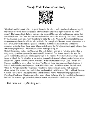 Navajo Code Talkers Case Study
What battles did the code talkers help in? How did the talkers understand each other among all
the confusion? What made the code so unbreakable no one could figure out what the code
meant? The Navajo Code Talkers were an elite group of Navajos who had to create a code that
was unbreakable. The Code Talkers had to understand each other perfectly. The talkers did this
by meeting in a room for a really long time to make the code. When the Navajos made the code
the coders named certain vehicles after animals. For example the Navajos named submarines iron
fish . Everyone was trained and quizzed so hard so that the coders could send and receive
messages perfectly. Once there was a 6 hour period where the Navajos sent and received more than
800 messages perfectly.... Show more content on Helpwriting.net ...
One of those major battles was Okinawa. The code Talkers also led in Iwo Jima as they had to
relay enemy positions to the ships so they could focus their fire. At one point in the war, the
Allies were leading an island hopping campaign in the Pacific. When the Allies had to go from
island to island, the Navajos had to transmit codes perfectly to each other to make the campaign
successful. Captain Howard Connor even said, Were it not for the Navajo Code Talkers, the
Marines would have never taken Iwo Jima. The Navajo Code was very complicated making it
hard to understand for the Japanese. The Code Talkers had 2 3 different words for each letter.
When the Navajos named a vehicle that vehicle was named with an animal with a certain
characteristic. For instance they called dive bombers Gini , which means Chicken Hawk, because
Chicken Hawks dive. The Japanese had already studied Native American languages such as
Cherokee, Creek, and Choctaw, as well as many others. In World War I we used those languages
but after the war the Japs learned about them so that s why the U.S. decided to use the
... Get more on HelpWriting.net ...
 
