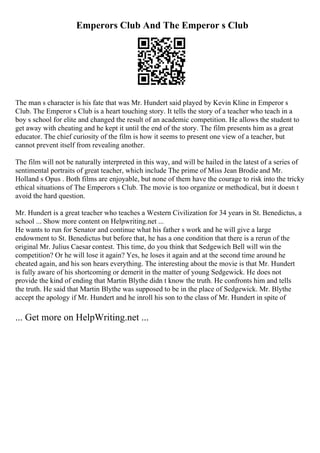 Emperors Club And The Emperor s Club
The man s character is his fate that was Mr. Hundert said played by Kevin Kline in Emperor s
Club. The Emperor s Club is a heart touching story. It tells the story of a teacher who teach in a
boy s school for elite and changed the result of an academic competition. He allows the student to
get away with cheating and he kept it until the end of the story. The film presents him as a great
educator. The chief curiosity of the film is how it seems to present one view of a teacher, but
cannot prevent itself from revealing another.
The film will not be naturally interpreted in this way, and will be hailed in the latest of a series of
sentimental portraits of great teacher, which include The prime of Miss Jean Brodie and Mr.
Holland s Opus . Both films are enjoyable, but none of them have the courage to risk into the tricky
ethical situations of The Emperors s Club. The movie is too organize or methodical, but it doesn t
avoid the hard question.
Mr. Hundert is a great teacher who teaches a Western Civilization for 34 years in St. Benedictus, a
school ... Show more content on Helpwriting.net ...
He wants to run for Senator and continue what his father s work and he will give a large
endowment to St. Benedictus but before that, he has a one condition that there is a rerun of the
original Mr. Julius Caesar contest. This time, do you think that Sedgewich Bell will win the
competition? Or he will lose it again? Yes, he loses it again and at the second time around he
cheated again, and his son hears everything. The interesting about the movie is that Mr. Hundert
is fully aware of his shortcoming or demerit in the matter of young Sedgewick. He does not
provide the kind of ending that Martin Blythe didn t know the truth. He confronts him and tells
the truth. He said that Martin Blythe was supposed to be in the place of Sedgewick. Mr. Blythe
accept the apology if Mr. Hundert and he inroll his son to the class of Mr. Hundert in spite of
... Get more on HelpWriting.net ...
 