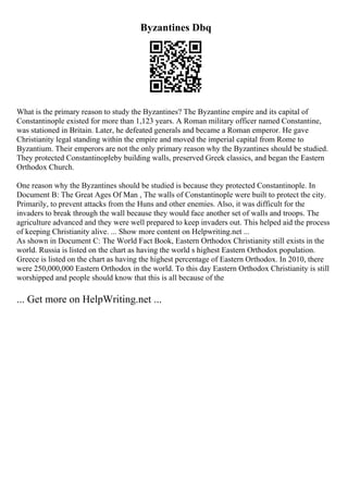 Byzantines Dbq
What is the primary reason to study the Byzantines? The Byzantine empire and its capital of
Constantinople existed for more than 1,123 years. A Roman military officer named Constantine,
was stationed in Britain. Later, he defeated generals and became a Roman emperor. He gave
Christianity legal standing within the empire and moved the imperial capital from Rome to
Byzantium. Their emperors are not the only primary reason why the Byzantines should be studied.
They protected Constantinopleby building walls, preserved Greek classics, and began the Eastern
Orthodox Church.
One reason why the Byzantines should be studied is because they protected Constantinople. In
Document B: The Great Ages Of Man , The walls of Constantinople were built to protect the city.
Primarily, to prevent attacks from the Huns and other enemies. Also, it was difficult for the
invaders to break through the wall because they would face another set of walls and troops. The
agriculture advanced and they were well prepared to keep invaders out. This helped aid the process
of keeping Christianity alive. ... Show more content on Helpwriting.net ...
As shown in Document C: The World Fact Book, Eastern Orthodox Christianity still exists in the
world. Russia is listed on the chart as having the world s highest Eastern Orthodox population.
Greece is listed on the chart as having the highest percentage of Eastern Orthodox. In 2010, there
were 250,000,000 Eastern Orthodox in the world. To this day Eastern Orthodox Christianity is still
worshipped and people should know that this is all because of the
... Get more on HelpWriting.net ...
 