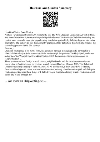 Hawkins And Clinton Summary
Hawkins Clinton Book Review
Authors Hawkins and Clinton (2015) starts the text The New Christian Counselor: A Fresh Biblical
and Transformational Approach by explaining their vision of the future of Christian counseling and
remind us as counselors our role in performing our duties spiritually by helping shape us into better
counselors. The authors do this throughout by explaining their definition, direction. and focus of the
counseling practice in the 21st century.
Summary
Christian counseling, in its purest form, is a covenant between a caregiver and a care seeker to
labor collaboratively for the possession of the soul through the power of the Holy Spirit, under the
authority of the Word of God (Hawkins Clinton, 2015, Possessing ... Show more content on
Helpwriting.net ...
These systems such as family, school, church, neighborhoods, and the broader community are
mirrors that reflect important perceptions to each person (Hawkins Clinton, 2015, The Relational
Dimension and the Shaping of the Soul, para. 3). As a counselor, I must know how to identify
these relational systems, asses how and to what nature have my client been damaged, and their past
relationships. Knowing these things will help develop a foundation for my client s relationship with
others and it also broaden my
... Get more on HelpWriting.net ...
 