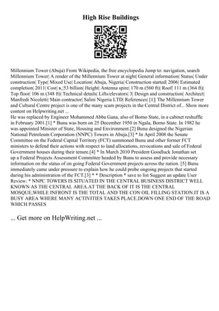 High Rise Buildings
Millennium Tower (Abuja) From Wikipedia, the free encyclopedia Jump to: navigation, search
Millennium Tower| A render of the Millennium Tower at night| General information| Status| Under
construction| Type| Mixed Use| Location| Abuja, Nigeria| Construction started| 2006| Estimated
completion| 2011| Cost| в‚¦53 billion| Height| Antenna spire| 170 m (560 ft)| Roof| 111 m (364 ft)|
Top floor| 106 m (348 ft)| Technical details| Lifts/elevators| 3| Design and construction| Architect|
Manfredi Nicoletti| Main contractor| Salini Nigeria LTD| References| [1]| The Millennium Tower
and Cultural Centre project is one of the many scam projects in the Central District of... Show more
content on Helpwriting.net ...
He was replaced by Engineer Mohammed Abba Gana, also of Borno State, in a cabinet reshuffle
in February 2001.[1] * Bunu was born on 25 December 1950 in Ngala, Borno State. In 1982 he
was appointed Minister of State, Housing and Environment.[2] Bunu designed the Nigerian
National Petroleum Corporation (NNPC) Towers in Abuja.[3] * In April 2008 the Senate
Committee on the Federal Capital Territory (FCT) summoned Bunu and other former FCT
ministers to defend their actions with respect to land allocations, revocations and sale of Federal
Government houses during their tenure.[4] * In March 2010 President Goodluck Jonathan set
up a Federal Projects Assessment Committee headed by Bunu to assess and provide necessary
information on the status of on going Federal Government projects across the nation. [5] Bunu
immediately came under pressure to explain how he could probe ongoing projects that started
during his administration of the FCT.[3] * * Description * save to list Suggest an update User
Review: * NNPC TOWERS IS SITUATED IN THE CENTRAL BUSINESS DISTRICT WELL
KNOWN AS THE CENTRAL AREA.AT THE BACK OF IT IS THE CENTRAL
MOSQUE,WHILE INFRONT IS THE TOTAL AND THE CON OIL FILLING STATION.IT IS A
BUSY AREA WHERE MANY ACTIVITIES TAKES PLACE.DOWN ONE END OF THE ROAD
WHICH PASSES
... Get more on HelpWriting.net ...
 