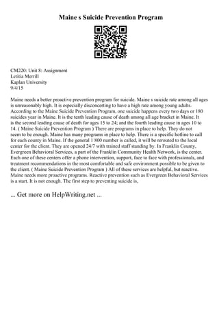 Maine s Suicide Prevention Program
CM220: Unit 8: Assignment
Letitia Merrill
Kaplan University
9/4/15
Maine needs a better proactive prevention program for suicide. Maine s suicide rate among all ages
is unreasonably high. It is especially disconcerting to have a high rate among young adults.
According to the Maine Suicide Prevention Program, one suicide happens every two days or 180
suicides year in Maine. It is the tenth leading cause of death among all age bracket in Maine. It
is the second leading cause of death for ages 15 to 24; and the fourth leading cause in ages 10 to
14. ( Maine Suicide Prevention Program ) There are programs in place to help. They do not
seem to be enough. Maine has many programs in place to help. There is a specific hotline to call
for each county in Maine. If the general 1 800 number is called, it will be rerouted to the local
center for the client. They are opened 24/7 with trained staff standing by. In Franklin County,
Evergreen Behavioral Services, a part of the Franklin Community Health Network, is the center.
Each one of these centers offer a phone intervention, support, face to face with professionals, and
treatment recommendations in the most comfortable and safe environment possible to be given to
the client. ( Maine Suicide Prevention Program ) All of these services are helpful, but reactive.
Maine needs more proactive programs. Reactive prevention such as Evergreen Behavioral Services
is a start. It is not enough. The first step to preventing suicide is,
... Get more on HelpWriting.net ...
 