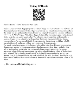 History Of Heroin
Heroin: History, Societal Impact and Next Steps
Heroin is processed from the poppy plant. The Opium poppy had been cultivated and marketed for
thousands of years. It was used first in religious ceremonies and for early medicinal purposes but at
that time it was not synthesized as heroin. Heroin was originally produced in a chemist lab back in
1874 by C. R. Alder Wright.1 At that time the production of heroin was in response to the demand
for the need of a non addictive pain killer. The substance was produced but sat dormant for a
number of years. It was not until several years later that heroin was marketed by the German
company, Bayer. An employee, Heinrich Dreser, suggested the substance would be a valuable
ingredient in cough medicines, ... Show more content on Helpwriting.net ...
The user is typically not aware of the Fentanyl being added to the drug. The user then consumes
the customary amount of their dosage and then dies from an over dose. If they are lucky there
will be an immediate intervention and a person who has access to Naloxone or Narcan can
reverse the affects. Naloxone is a substance that is injected and blocks the effects of the heroin or
other opiates.9 The local police as well as staff at the local department of social services carry
Narcan. Even as recent as within the last week individuals that were found over dosed in the local
department of social services were administered Narcan with success in reversing the effects of the
heroin
... Get more on HelpWriting.net ...
 