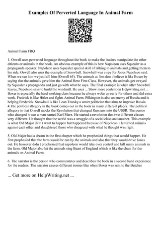 Examples Of Perverted Language In Animal Farm
Animal Farm FRQ
1. Orwell uses perverted language throughout the book to make the leaders manipulate the other
citizens or animals in the book. An obvious example of this is how Napoleon uses Squealer as a
propaganda speaker. Napoleon uses Squealer special skill of talking to animals and getting them to
his side. Orwell also uses the example of Snowball. Snowball was a spy for Jones Napoleon said.
When we see him we just kill him (Orwell 65). The animals at first don t believe it like Boxer by
saying that the animals gave him the Animal Hero First Class. However, the animals get swayed
by Squealer s propaganda and just go with what he says. The final example is when after Snowball
leaves, Napoleon says to build the windmill. He uses ... Show more content on Helpwriting.net ...
Boxer is especially the hard working class because he always woke up early for others and did extra
work. Fredrick is like Hitler and fights Animal Farm. Pilkington is also an enemy of Russia and is
helping Frederick. Snowball is like Leon Trotsky a smart politician that aims to improve Russia.
4.The political allegory in the book comes out in the book in many different places. The political
allegory is that Orwell mocks the Revolution that changed Russians into the USSR. The person
who changed it was a man named Karl Marx. He started a revolution that two different classes
very different. He thought that the world was a struggle of a social class and another. This example
is what Old Major didn t want to happen but happened because of Napoleon. He turned animals
against each other and slaughtered those who disagreed with what he thought was right.
5. Old Major had a dream in the first chapter which he prophesied things that would happen. He
first prophesied that the farm would be run by the animals and also that they would drive Jones
out. He however didn t prophesied that napoleon would take over control and kill many animals in
the farm. Old Major also let the animals sing Beast of England which is like the chant for the
animals on Animal Farm.
6. The narrator is the person who commentates and describes the book in a second hand experience
for the readers. The narrator causes different ironies like when Boxer was sent to the Butcher
... Get more on HelpWriting.net ...
 