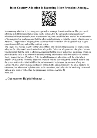 Inter Country Adoption Is Becoming More Prevalent Among...
Inter country adoption is becoming more prevalent amongst American citizens. The process of
adopting a child from another country can be tedious, but the very particular precautionary
measures and steps are set in place to ensure not only that the child s best interest are at the center
of the adoption but to also ensure that the adoptionis legitimate in both the country of origin and in
America. The process of adopting from countries that have ratified The Hague and non Hague
countries are different and will be outlined below.
The Hague was ratified in 2007 in the United States and outlines the procedure for inter country
adoption for citizens of countries that have adopted it. Before an adoption can take place, it must
be established that the child is adoptable, meaning that the proper authorities have made efforts in
pursuit for the child to be adopted within the country and that the child does not have a suitable
family to care for him. (Article 4) After the child is deemed adoptable, with the child s best
interest always at the forefront, one needs to attain consent in writing from the birth mother and
the proper authorities, it is forbidden for such consent to be induced by payment of any sort.
(Article 4) Also, after weighing the factors of the child s age and maturity, the child needs to be
counseled, his wishes and opinions need to be considered, and only after he has freely consented
without any form of bribe, then the process can continue. (Article 4)
Next, the
... Get more on HelpWriting.net ...
 