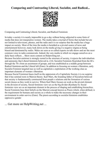 Comparing and Contrasting Liberal, Socialist, and Radical...
Comparing and Contrasting Liberal, Socialist, and Radical Feminism
In today s society it is nearly impossible to go a day without being subjected to some form of
media that does not marginalize women. The media takes a myriad of forms that include but are
not limited to televisions, phones, and the radio and it is no surprise that the media has a huge
impact on society. Most of the time the media is heralded as a pivotal source of news and
entertainment however, many look down on the media giving it a negative stigma as being
biased and dominated by males. Males are seen as so called experts on talk shows and are the most
common voice in radio commercials. Indeed, the very media in which we engage ourselves on a
daily basis reflects ... Show more content on Helpwriting.net ...
Because Socialist eminism is strongly rooted in the structure of society, it rejects the individualism
and autonomy that Liberal feminists believed in. (14). Socialist Feminists flourished from the 60 s
through the 70 s from an assortment of groups, and was established as a middle group between
Radical feminism and the Liberal left (Enns). In addition to focusing on women s liberation, early
Socialist Feminist targeted race as well as capitalism s exploitation of the working class as
important elements of woman s liberation.
Because Social Feminism bases itself on the oppression of a Capitalistic Society it is no surprise
that it has seminal roots in Marxist theory. Karl Marx, the founding father of Socialism believed
that society is fundamentally constructed from people s relations and the formation of various
social classes as they work to survive. Where Karl Marx focuses on work as the pivotal element
in the division of society, Social feminists view sex as the big divider (Keohane 6). Social
feminists view sex as an important element in the process of shaping and establishing hierarchies.
Social Feminists base their beliefs on the Marxist concept known as Praxis which, when defined, is
the requirement for humans and society as a whole to make the necessary changes in their
environment in order survive (Enns). The praxis according to socialist feminists establishes
oppressive gender
... Get more on HelpWriting.net ...
 