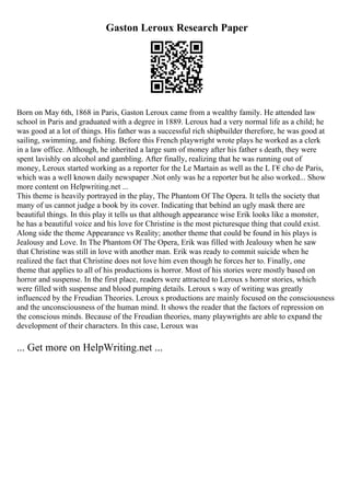 Gaston Leroux Research Paper
Born on May 6th, 1868 in Paris, Gaston Leroux came from a wealthy family. He attended law
school in Paris and graduated with a degree in 1889. Leroux had a very normal life as a child; he
was good at a lot of things. His father was a successful rich shipbuilder therefore, he was good at
sailing, swimming, and fishing. Before this French playwright wrote plays he worked as a clerk
in a law office. Although, he inherited a large sum of money after his father s death, they were
spent lavishly on alcohol and gambling. After finally, realizing that he was running out of
money, Leroux started working as a reporter for the Le Martain as well as the L Г€cho de Paris,
which was a well known daily newspaper .Not only was he a reporter but he also worked... Show
more content on Helpwriting.net ...
This theme is heavily portrayed in the play, The Phantom Of The Opera. It tells the society that
many of us cannot judge a book by its cover. Indicating that behind an ugly mask there are
beautiful things. In this play it tells us that although appearance wise Erik looks like a monster,
he has a beautiful voice and his love for Christine is the most picturesque thing that could exist.
Along side the theme Appearance vs Reality; another theme that could be found in his plays is
Jealousy and Love. In The Phantom Of The Opera, Erik was filled with Jealousy when he saw
that Christine was still in love with another man. Erik was ready to commit suicide when he
realized the fact that Christine does not love him even though he forces her to. Finally, one
theme that applies to all of his productions is horror. Most of his stories were mostly based on
horror and suspense. In the first place, readers were attracted to Leroux s horror stories, which
were filled with suspense and blood pumping details. Leroux s way of writing was greatly
influenced by the Freudian Theories. Leroux s productions are mainly focused on the consciousness
and the unconsciousness of the human mind. It shows the reader that the factors of repression on
the conscious minds. Because of the Freudian theories, many playwrights are able to expand the
development of their characters. In this case, Leroux was
... Get more on HelpWriting.net ...
 