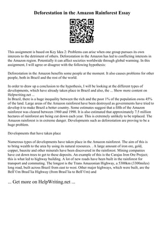 Deforestation in the Amazon Rainforest Essay
This assignment is based on Key Idea 2: Problems can arise when one group pursues its own
interests to the detriment of others. Deforestation in the Amazon has led to conflicting interests in
the Amazon region. Potentially it can affect societies worldwide through global warming. In this
assignment, I will agree or disagree with the following hypothesis:
Deforestation in the Amazon benefits some people at the moment. It also causes problems for other
people, both in Brazil and the rest of the world.
In order to draw up a conclusion to the hypothesis, I will be looking at the different types of
developments, which have already taken place in Brazil and also, the ... Show more content on
Helpwriting.net ...
In Brazil, there is a huge inequality between the rich and the poor 1% of the population owns 45%
of the land. Large areas of the Amazon rainforest have been destroyed as governments have tried to
develop it to make Brazil a better country. Some estimates suggest that a fifth of the Amazon
rainforest was cleared between 1960 and 1990. It is also estimated that approximately 7.5 million
hectares of rainforest are being cut down each year. This is extremely unlikely to be replaced. The
Amazon rainforest is in extreme danger. Developments such as deforestation are proving to be a
huge problem.
Developments that have taken place
Numerous types of developments have taken place in the Amazon rainforest. The aim of this is
to bring wealth to the area by using its natural resources. . A large amount of iron ore, gold,
copper, bauxite and other minerals have been discovered in the rainforest. Mining companies
have cut down trees to get to these deposits. An example of this is the Carajas Iron Ore Project;
this is what led to highway building. A lot of new roads have been built in the rainforest for
transport and commuting. The longest is the Trans Amazonian Highway, a 5300km (3300miles)
long road, built across Brazil from east to west. Other major highways, which were built, are the
BelГ©m BrasГlia Highway (from BrasГlia to BelГ©m) and
... Get more on HelpWriting.net ...
 