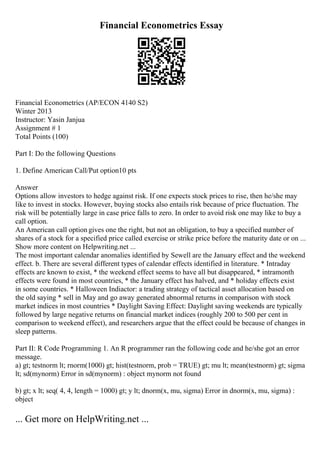 Financial Econometrics Essay
Financial Econometrics (AP/ECON 4140 S2)
Winter 2013
Instructor: Yasin Janjua
Assignment # 1
Total Points (100)
Part I: Do the following Questions
1. Define American Call/Put option10 pts
Answer
Options allow investors to hedge against risk. If one expects stock prices to rise, then he/she may
like to invest in stocks. However, buying stocks also entails risk because of price fluctuation. The
risk will be potentially large in case price falls to zero. In order to avoid risk one may like to buy a
call option.
An American call option gives one the right, but not an obligation, to buy a specified number of
shares of a stock for a specified price called exercise or strike price before the maturity date or on ...
Show more content on Helpwriting.net ...
The most important calendar anomalies identified by Sewell are the January effect and the weekend
effect. b. There are several different types of calendar effects identified in literature. * Intraday
effects are known to exist, * the weekend effect seems to have all but disappeared, * intramonth
effects were found in most countries, * the January effect has halved, and * holiday effects exist
in some countries. * Halloween Indiactor: a trading strategy of tactical asset allocation based on
the old saying * sell in May and go away generated abnormal returns in comparison with stock
market indices in most countries * Daylight Saving Effect: Daylight saving weekends are typically
followed by large negative returns on financial market indices (roughly 200 to 500 per cent in
comparison to weekend effect), and researchers argue that the effect could be because of changes in
sleep patterns.
Part II: R Code Programming 1. An R programmer ran the following code and he/she got an error
message.
a) gt; testnorm lt; rnorm(1000) gt; hist(testnorm, prob = TRUE) gt; mu lt; mean(testnorm) gt; sigma
lt; sd(mynorm) Error in sd(mynorm) : object mynorm not found
b) gt; x lt; seq( 4, 4, length = 1000) gt; y lt; dnorm(x, mu, sigma) Error in dnorm(x, mu, sigma) :
object
... Get more on HelpWriting.net ...
 