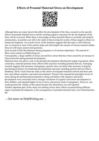 Effects of Prenatal Maternal Stress on Development
Although there are many factors that affect the development of the fetus, research on the specific
effects of prenatal maternal stress and the resulting negative outcomes for the development of the
fetus will be reviewed. While there is knowledge of these harmful effects in scientific and medical
communities, researchers are still in the midst of discovering the results of these negative effects on
human development. An overall review of the literature suggests that this topic is still relatively
new in research as most of the articles make note that despite the amount of current research studies,
there are still many unanswered questions.
Each second of fetal development during pregnancy is of extreme importance. This period of ...
Show more content on Helpwriting.net ...
Consequently, a large number of issues can and have arisen that have been caused by an increase in
Glucocorticoids during prenatal development.
Maternal stress also plays a role in the prenatal development affecting the length of gestation. Most
commonly, maternal prenatal stress affects birth outcomes including prenatal delivery. Emerging
research suggests that measures of pregnancy specific stress are better than measures of general
psychological distress for predicting developmental outcomes including preterm delivery (Davis
Sandman, 2010). Goals from the study in this article investigated maternal cortisol and stress and
how each affects cognitive and motor development. Women who reported having higher levels of
stress during the prenatal period reported a strong correlation with cognitive and motor
development were associated with a stronger correlation of cognitive and motor development in
their children, and reported higher levels of stress and anxiety earlier in pregnancy. However, one
could question the validity of this report because the information was self reported.
Another important part of this study was looking at how these effects occurred during different
stages of prenatal development, as the consequences of prenatal maternal stress were determined by
the
... Get more on HelpWriting.net ...
 