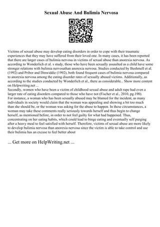 Sexual Abuse And Bulimia Nervosa
Victims of sexual abuse may develop eating disorders in order to cope with their traumatic
experiences that they may have suffered from their loved one. In many cases, it has been reported
that there are larger cases of bulimia nervosa in victims of sexual abuse than anorexia nervosa. As
according to Wonderlich et al. s study, those who have been sexually assaulted as a child have some
stronger relations with bulimia nervosathan anorexia nervosa. Studies conducted by Bushmell et al.
(1992) and Pribor and Dinwiddie (1992), both found frequent cases of bulimia nervosa compared
to anorexia nervosa among the eating disorder rates of sexually abused victims. Additionally, as
according to the studies conducted by Wonderlich et al., there as considerable... Show more content
on Helpwriting.net ...
Secondly, women who have been a victim of childhood sexual abuse and adult rape had even a
larger rate of eating disorders compared to those who have not (Fischer et al., 2010, pg.190).
For instance, a woman who has been sexually abused may be blamed for the incident, as many
individuals in society would claim that the woman was appealing and showing a bit too much
than she should be, or the woman was asking for the abuse to happen. In these circumstances, a
woman may take these comments really seriously towards herself and thus begin to change
herself, as mentioned before, in order to not feel guilty for what had happened. Thus,
concentrating on her eating habits, which could lead to binge eating and eventually self purging
after a heavy meal to feel satisfied with herself. Therefore, victims of sexual abuse are more likely
to develop bulimia nervosa than anorexia nervosa since the victim is able to take control and use
their bulimia has an excuse to feel better about
... Get more on HelpWriting.net ...
 