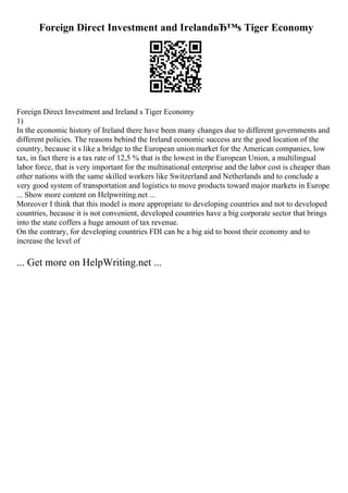 Foreign Direct Investment and IrelandвЂ™s Tiger Economy
Foreign Direct Investment and Ireland s Tiger Economy
1)
In the economic history of Ireland there have been many changes due to different governments and
different policies. The reasons behind the Ireland economic success are the good location of the
country, because it s like a bridge to the European union market for the American companies, low
tax, in fact there is a tax rate of 12,5 % that is the lowest in the European Union, a multilingual
labor force, that is very important for the multinational enterprise and the labor cost is cheaper than
other nations with the same skilled workers like Switzerland and Netherlands and to conclude a
very good system of transportation and logistics to move products toward major markets in Europe
... Show more content on Helpwriting.net ...
Moreover I think that this model is more appropriate to developing countries and not to developed
countries, because it is not convenient, developed countries have a big corporate sector that brings
into the state coffers a huge amount of tax revenue.
On the contrary, for developing countries FDI can be a big aid to boost their economy and to
increase the level of
... Get more on HelpWriting.net ...
 