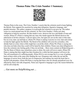 Thomas Paine The Crisis Number 1 Summary
Thomas Paine in the essay, The Crisis, Number 1 asserts that the colonists need to keep fighting
the British. Pain supports his assertion by using duty/obligation, figurative language, and
parallel structure. The author s purpose is to persuade the colonists to not give up. The author
writes in a motivational tone for the colonists. In The Crisis Number 1 Paine uses duty
/obligation to help his assertion. He that stands it now, deserves the love and thanks of man and
woman. (Paine 87.) Paine is stating that any man who stands against the British deserves the
admiration of all the colonists. I call not upon a few, but upon all; not on this state or that state,
but on every state; up and help us. (Paine 89.) Paine is asking everyone in every state and colony
to help the fight against the British. The blood of his children will curse his cowardice, who
shrinks back at a time when a little might have saved the whole. (Paine 90.) Paine is saying any
who does not help when they could will be hated by their children. Paines uses duty/obligation to
force the colonists into feeling guilty if they do not help.... Show more content on Helpwriting.net ...
The the flame of liberty may sometimes cease to shine, the coals will never expire. (Paine 89)
Paine is stating that they might lose their freedom for a while but their purpose will never die.
The soft resentment of a suffering people. (Paine 89) It is not revenge but it is a way of getting
back at them while at the same time funding the war. Eloquence may strike the ear and the
language of sorrow brow forth the tear of compassion, but nothing can reach the heart that is
steeled with prejudice. (Paine 89) Paine is saying that those who are already prejudiced won t be
affected by those who talk eloquently. Paine uses figurative language to give the reason behind his
call for all to help the
... Get more on HelpWriting.net ...
 
