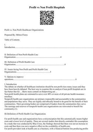 Profit vs Non Profit Hospitals
Profit vs. Non Profit Healthcare Organizations
Prepared By: Milton Flores
Table of Contents
I.
Introduction.....................................................................................................................................................
II. Definition of Non Profit Health Care
Organization.....................................................................................4
III. Definition of Profit Health Care
Organization.............................................................................................4
IV. Issues facing Non Profit and Profit Health Care
Organizations................................................................5
V. Options to improve
operations......................................................................................................................6
I. Introduction
The debate on whether all healthcare institution should be non profit rises many issues and they
have been heavily debated. The best way to examine this to analyze if non profit hospitals are in
fact better that for ... Show more content on Helpwriting.net ...
Non profit health plans are estimated to serve over 40% or more of all private health insurance
enrollees.
Nonprofit health care organizations are primary responsible and accountable to the communities
and populations they serve. They are legally and ethically bound to do good for the benefit of their
communities. Their governing bodies are comprised of leaders from the communities they serve.
The earnings and reserves of nonprofit health care organizations are reinvested to benefit the
community.(1).
III.Definition of Profit Health Care Organization.
For profit health care and organizations have a misconception that this automatically means higher
costs and a lower level of quality. There are several studies that directly contradict this assumption.
In a study that was conducted by Blue Cross, the findings showed that there was not an increase in
costs and that there was not a negative effect on the availability of health care.
For profit providers look at health care as a business, with a financial bottom line producing profits
 