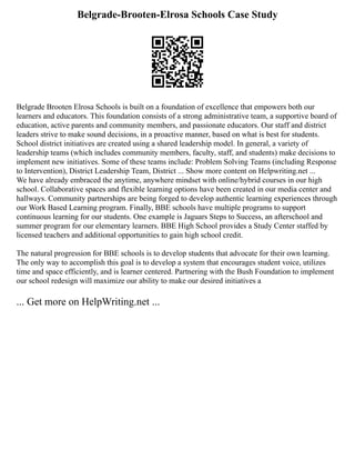 Belgrade-Brooten-Elrosa Schools Case Study
Belgrade Brooten Elrosa Schools is built on a foundation of excellence that empowers both our
learners and educators. This foundation consists of a strong administrative team, a supportive board of
education, active parents and community members, and passionate educators. Our staff and district
leaders strive to make sound decisions, in a proactive manner, based on what is best for students.
School district initiatives are created using a shared leadership model. In general, a variety of
leadership teams (which includes community members, faculty, staff, and students) make decisions to
implement new initiatives. Some of these teams include: Problem Solving Teams (including Response
to Intervention), District Leadership Team, District ... Show more content on Helpwriting.net ...
We have already embraced the anytime, anywhere mindset with online/hybrid courses in our high
school. Collaborative spaces and flexible learning options have been created in our media center and
hallways. Community partnerships are being forged to develop authentic learning experiences through
our Work Based Learning program. Finally, BBE schools have multiple programs to support
continuous learning for our students. One example is Jaguars Steps to Success, an afterschool and
summer program for our elementary learners. BBE High School provides a Study Center staffed by
licensed teachers and additional opportunities to gain high school credit.
The natural progression for BBE schools is to develop students that advocate for their own learning.
The only way to accomplish this goal is to develop a system that encourages student voice, utilizes
time and space efficiently, and is learner centered. Partnering with the Bush Foundation to implement
our school redesign will maximize our ability to make our desired initiatives a
... Get more on HelpWriting.net ...
 