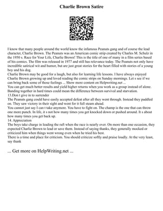 Charlie Brown Satire
I know that many people around the world know the infamous Peanuts gang and of course the lead
character, Charlie Brown. The Peanuts was an American comic strip created by Charles M. Schulz in
the 1950 s. Race for Your Life, Charlie Brown! This is the title of one of many in a film series based
of his comics. The film was released in 1977 and still has relevance today. The Peanuts not only have
incredible satirical wit and humor, but are just great stories for the heart filled with stories of a young
boy and his dog.
Charlie Brown may be good for a laugh, but also for learning life lessons. I have always enjoyed
Charlie Brown growing up and loved reading the comic strips on Sunday mornings. Let s see if we
can bring back some of those feelings ... Show more content on Helpwriting.net ...
You can get much better results and yield higher returns when you work as a group instead of alone.
Banding together in hard times could mean the difference between survival and starvation.
13.Don t give in to surrender
The Peanuts gang could have easily accepted defeat after all they went through. Instead they paddled
on. They saw victory in their sight and went for it full steam ahead.
You cannot just say I can t take anymore. You have to fight on. The champ is the one that can throw
one more punch. In life, it s not how many times you get knocked down or pushed around. It s about
how many times you get back up.
14. Appreciation
The boys take charge in leading the raft when the race is nearly over. On more than one occasion, they
expected Charlie Brown to lead or save them. Instead of saying thanks, they generally mocked or
criticized him when things went wrong even when he tried his best.
There is a time and place for criticism. You should criticize softly and praise loudly. At the very least,
say thank
... Get more on HelpWriting.net ...
 