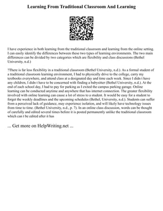 Learning From Traditional Classroom And Learning
I have experience in both learning from the traditional classroom and learning from the online setting.
I can easily identify the differences between these two types of learning environments. The two main
differences can be divided by two categories which are flexibility and class discussions (Bethel
University, n.d.)
?There is far less flexibility in a traditional classroom (Bethel University, n.d.). As a formal student of
a traditional classroom learning environment, I had to physically drive to the college, carry my
textbooks everywhere, and attend class at a designated day and time each week. Since I didn t have
any children, I didn t have to be concerned with finding a babysitter (Bethel University, n.d.). At the
end of each school day, I had to pay for parking as I exited the campus parking garage. Online
learning can be conducted anytime and anywhere that has internet connection. The greater flexibility
involved with online learning can cause a lot of stress to a student. It would be easy for a student to
forget the weekly deadlines and the upcoming schedules (Bethel, University, n.d.). Students can suffer
from a perceived lack of guidance, may experience isolation, and will likely have technology issues
from time to time. (Bethel University, n.d., p. 7). In an online class discussion, words can be thought
of carefully and edited several times before it is posted permanently unlike the traditional classroom
which can t be edited after it has
... Get more on HelpWriting.net ...
 