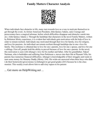 Family Matters Character Analysis
When individuals face obstacles in life, many turn towards love as a way to motivate themselves to
get through the event. As former American President, John Quincy Adams, said, Courage and
perseverance have a magical talisman, before which difficulties disappear and obstacles vanish into
air, ( John Quincy Adams ). Through the hardships that characters in the novel Family Matters, written
by Rohinton Mistry experience, it is evident that individuals gain motivation with the help of love in
order to remain resilient. Individuals stay motivated through their love for family, love for religion,
and love for passions. An individual can remain resilient through hardships due to one s love for
family. This resilience is obtained due to love for one s parents, love for one s spouse, and love for one
s siblings. First off, people hold the ability to prevail because of love for one s parents. In the novel,
this motivation is seen with Jehangir s love for his mother and father. After his grandfather, Vakeel
Nariman, who is bedridden and suffering from Parkinson s, moves into their flat at Pleasant Villa, his
parents face numerous financial difficulties. Jehangir is knowledgeable of their struggles and wants to
earn some money for Mummy Daddy (Mistry 184). His wishs are answered when three boys who didn
t do their homework [give] money to [Jehangir] to get good grades (261) because he is the class
monitor. This weekly event allows him to add sixty rupees to his parents
... Get more on HelpWriting.net ...
 